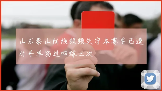 山东泰山防线频频失守本赛季已遭对手单场进四球三次