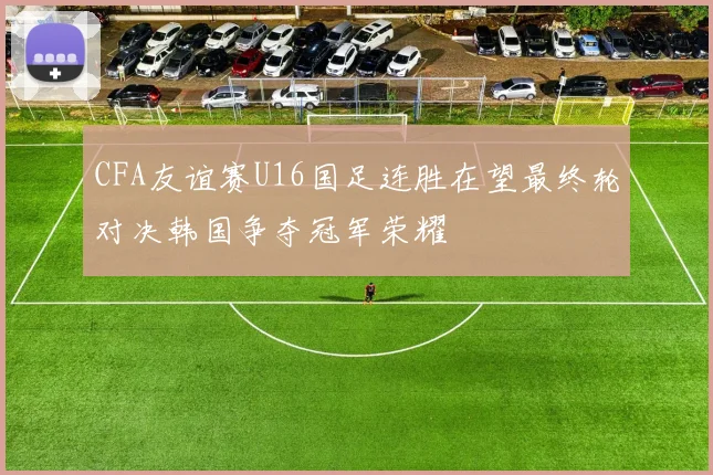 CFA友谊赛U16国足连胜在望最终轮对决韩国争夺冠军荣耀
