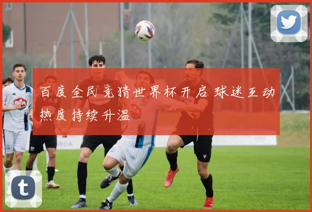 百度全民竞猜世界杯开启 球迷互动热度持续升温