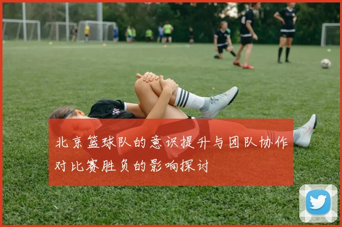 北京篮球队的意识提升与团队协作对比赛胜负的影响探讨
