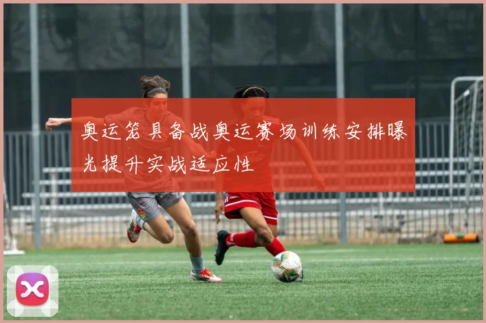 奥运笼具备战奥运赛场训练安排曝光提升实战适应性